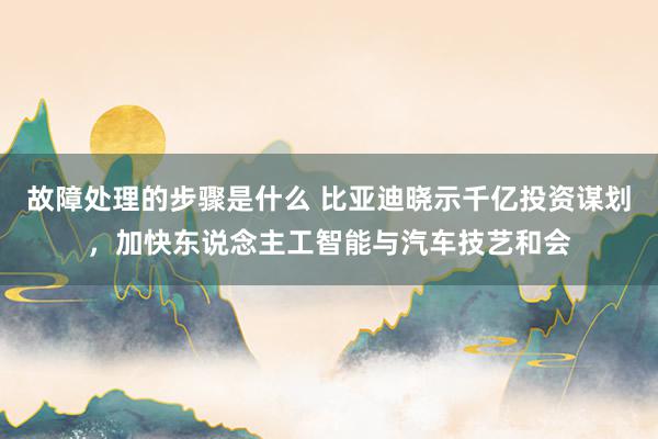 故障处理的步骤是什么 比亚迪晓示千亿投资谋划，加快东说念主工智能与汽车技艺和会