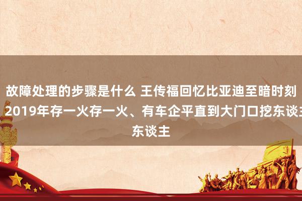 故障处理的步骤是什么 王传福回忆比亚迪至暗时刻：2019年存一火存一火、有车企平直到大门口挖东谈主