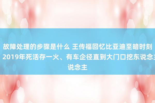 故障处理的步骤是什么 王传福回忆比亚迪至暗时刻：2019年死活存一火、有车企径直到大门口挖东说念主