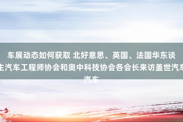 车展动态如何获取 北好意思、英国、法国华东谈主汽车工程师协会和奥中科技协会各会长来访盖世汽车