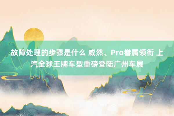 故障处理的步骤是什么 威然、Pro眷属领衔 上汽全球王牌车型重磅登陆广州车展