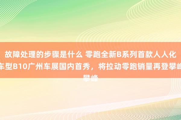 故障处理的步骤是什么 零跑全新B系列首款人人化车型B10广州车展国内首秀，将拉动零跑销量再登攀峰