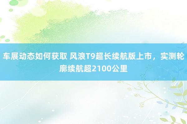 车展动态如何获取 风浪T9超长续航版上市，实测轮廓续航超2100公里