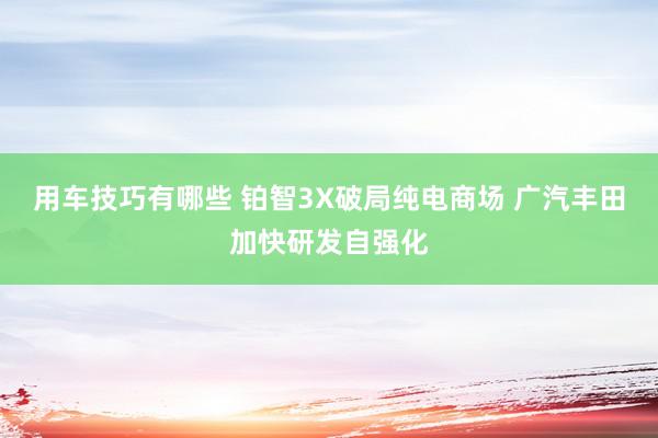 用车技巧有哪些 铂智3X破局纯电商场 广汽丰田加快研发自强化