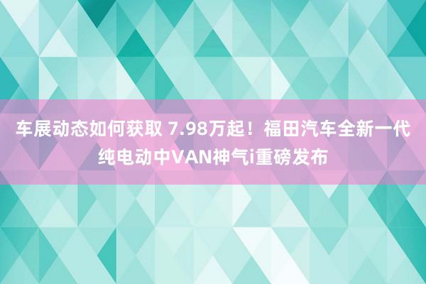 车展动态如何获取 7.98万起！福田汽车全新一代纯电动中VAN神气i重磅发布