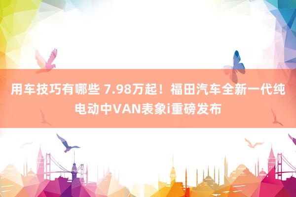 用车技巧有哪些 7.98万起！福田汽车全新一代纯电动中VAN表象i重磅发布