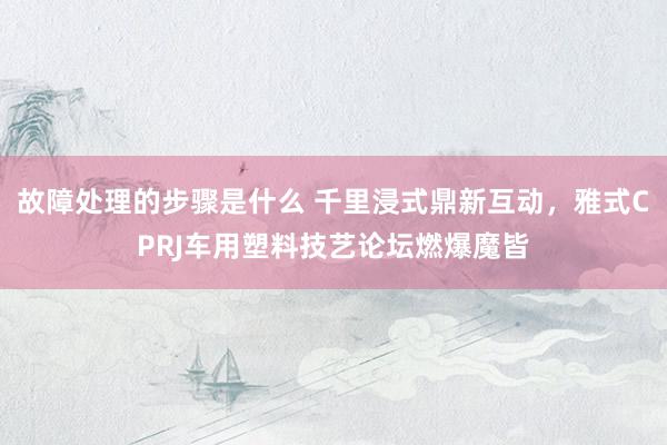 故障处理的步骤是什么 千里浸式鼎新互动，雅式CPRJ车用塑料技艺论坛燃爆魔皆