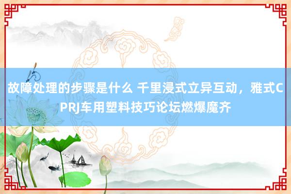 故障处理的步骤是什么 千里浸式立异互动，雅式CPRJ车用塑料技巧论坛燃爆魔齐