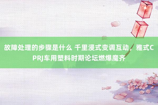 故障处理的步骤是什么 千里浸式变调互动，雅式CPRJ车用塑料时期论坛燃爆魔齐