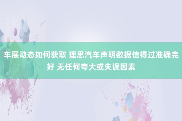 车展动态如何获取 理思汽车声明数据信得过准确完好 无任何夸大或失误因素