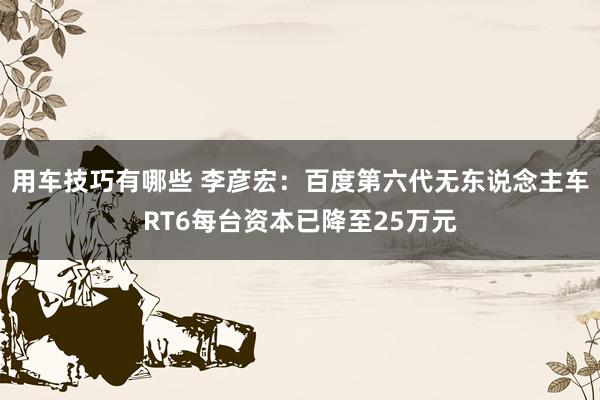 用车技巧有哪些 李彦宏：百度第六代无东说念主车RT6每台资本已降至25万元