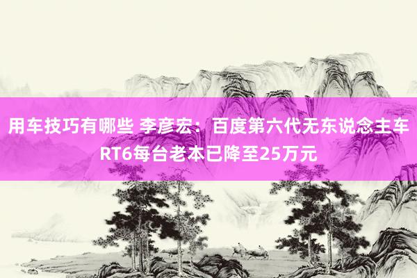 用车技巧有哪些 李彦宏：百度第六代无东说念主车RT6每台老本已降至25万元