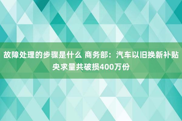 故障处理的步骤是什么 商务部：汽车以旧换新补贴央求量共破损400万份