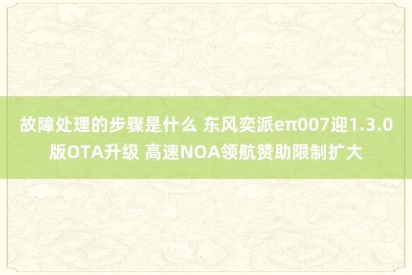 故障处理的步骤是什么 东风奕派eπ007迎1.3.0版OTA升级 高速NOA领航赞助限制扩大