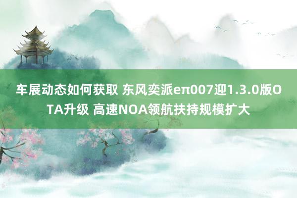 车展动态如何获取 东风奕派eπ007迎1.3.0版OTA升级 高速NOA领航扶持规模扩大