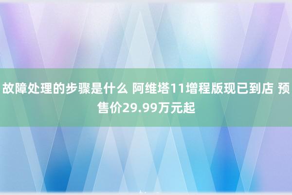 故障处理的步骤是什么 阿维塔11增程版现已到店 预售价29.99万元起