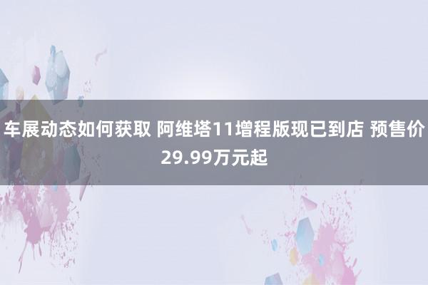 车展动态如何获取 阿维塔11增程版现已到店 预售价29.99万元起