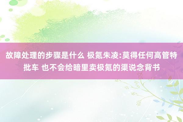 故障处理的步骤是什么 极氪朱凌:莫得任何高管特批车 也不会给暗里卖极氪的渠说念背书