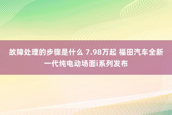 故障处理的步骤是什么 7.98万起 福田汽车全新一代纯电动场面i系列发布