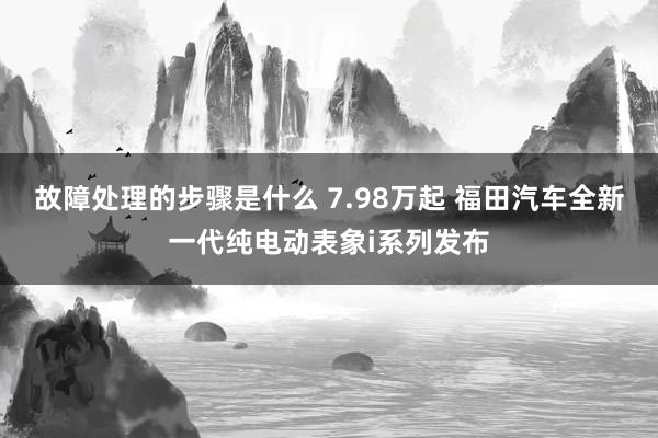 故障处理的步骤是什么 7.98万起 福田汽车全新一代纯电动表象i系列发布