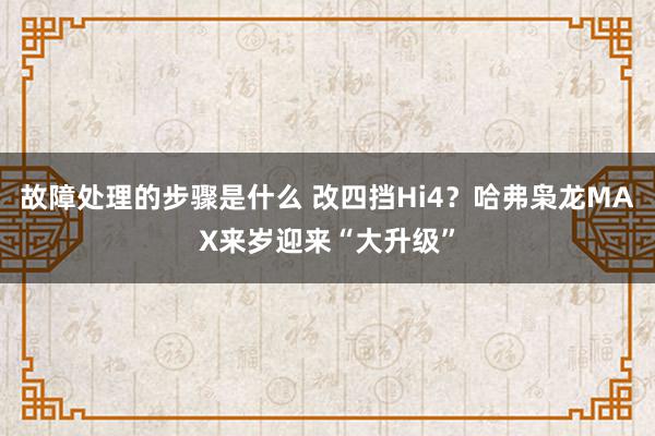 故障处理的步骤是什么 改四挡Hi4？哈弗枭龙MAX来岁迎来“大升级”