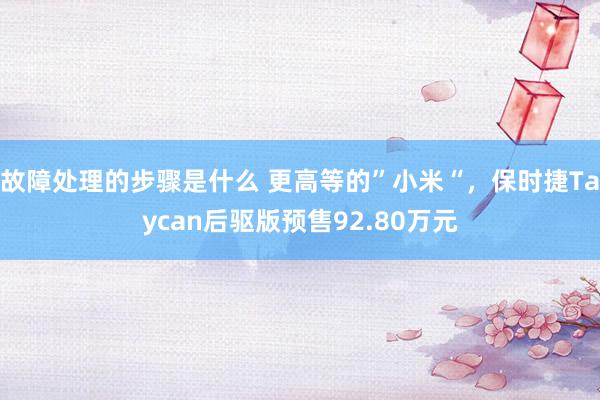 故障处理的步骤是什么 更高等的”小米“，保时捷Taycan后驱版预售92.80万元