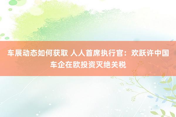 车展动态如何获取 人人首席执行官：欢跃许中国车企在欧投资灭绝关税