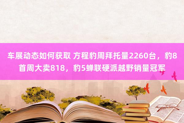 车展动态如何获取 方程豹周拜托量2260台，豹8首周大卖818，豹5蝉联硬派越野销量冠军