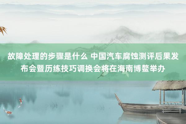 故障处理的步骤是什么 中国汽车腐蚀测评后果发布会暨历练技巧调换会将在海南博鳌举办