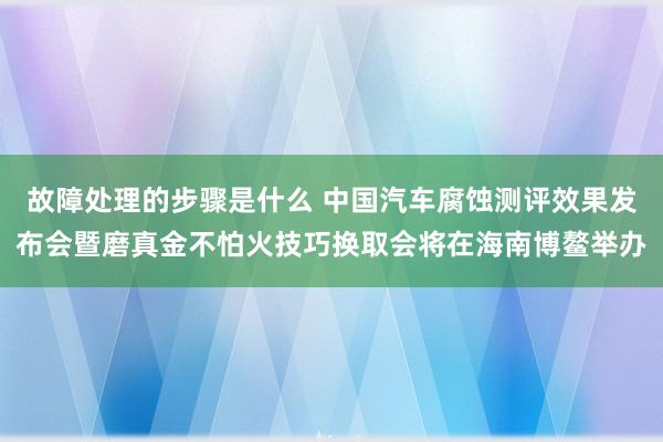 故障处理的步骤是什么 中国汽车腐蚀测评效果发布会暨磨真金不怕火技巧换取会将在海南博鳌举办