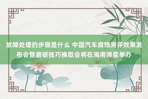 故障处理的步骤是什么 中国汽车腐蚀测评效果发布会暨磨砺技巧换取会将在海南博鳌举办