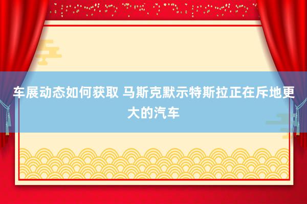 车展动态如何获取 马斯克默示特斯拉正在斥地更大的汽车