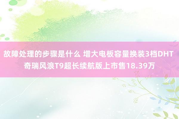 故障处理的步骤是什么 增大电板容量换装3档DHT 奇瑞风浪T9超长续航版上市售18.39万