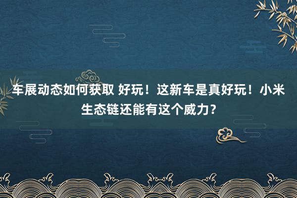 车展动态如何获取 好玩！这新车是真好玩！小米生态链还能有这个威力？