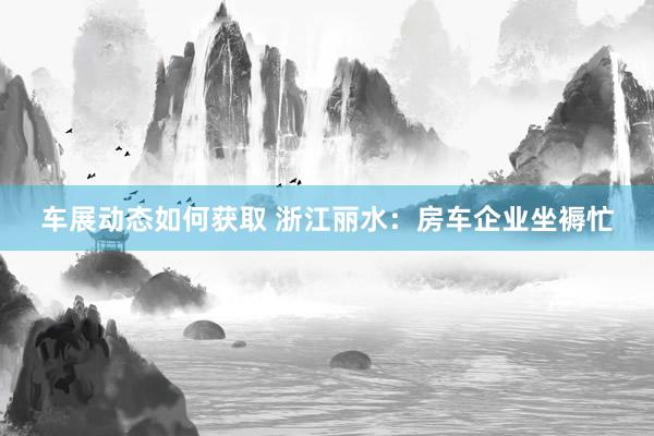 车展动态如何获取 浙江丽水：房车企业坐褥忙