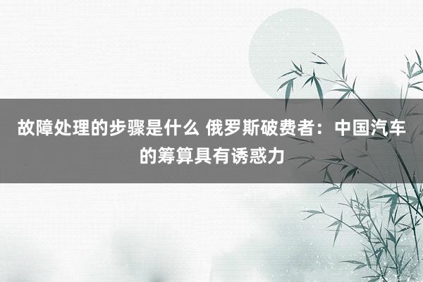 故障处理的步骤是什么 俄罗斯破费者：中国汽车的筹算具有诱惑力