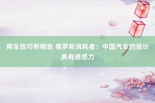 用车技巧有哪些 俄罗斯消耗者：中国汽车的诡计具有诱惑力